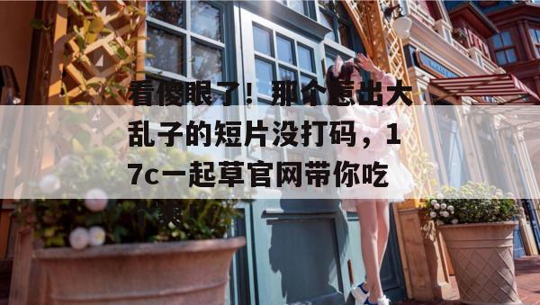 看傻眼了!那个惹出大乱子的短片没打码,17c一起草官网带你吃个爽!