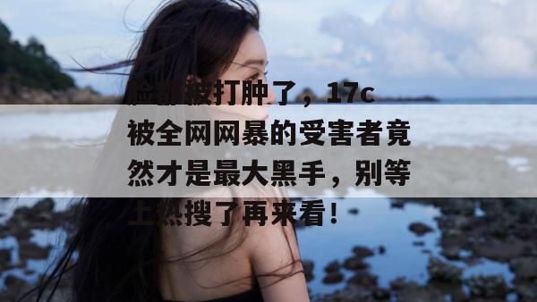 脸都被打肿了，17c被全网网暴的受害者竟然才是最大黑手，别等上热搜了再来看！