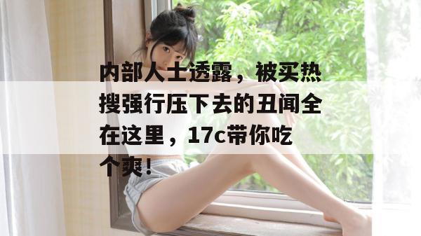 内部人士透露,被买热搜强行压下去的丑闻全在这里,17c带你吃个爽!