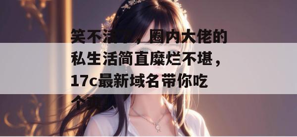 笑不活了，圈内大佬的私生活简直糜烂不堪，17c最新域名带你吃个爽！