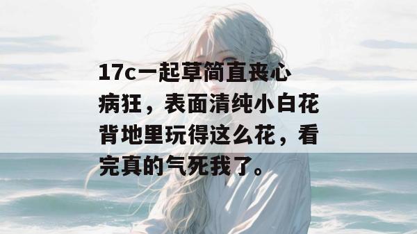 17c一起草简直丧心病狂,表面清纯小白花背地里玩得这么花,看完真的气死我了。