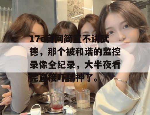 17c官网简直不讲武德,那个被和谐的监控录像全纪录,大半夜看完直接吓精神了。