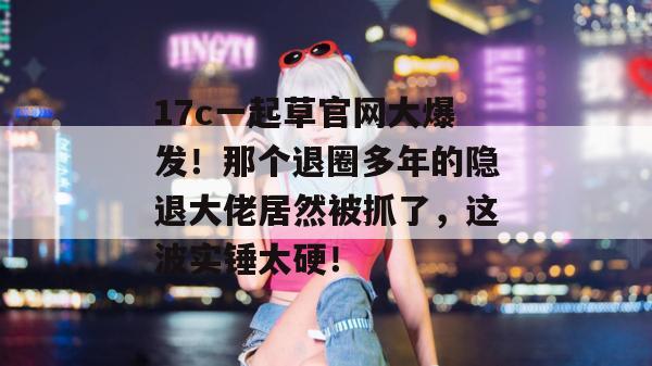 17c一起草官网大爆发！那个退圈多年的隐退大佬居然被抓了，这波实锤太硬！