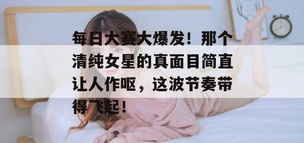 每日大赛大爆发！那个清纯女星的真面目简直让人作呕，这波节奏带得飞起！