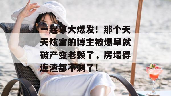 一起草大爆发！那个天天炫富的博主被爆早就破产变老赖了，房塌得连渣都不剩了！