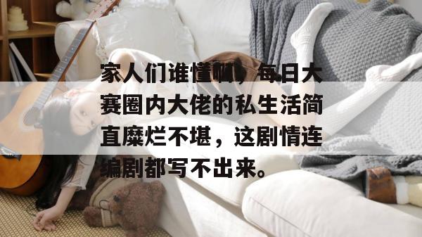 家人们谁懂啊,每日大赛圈内大佬的私生活简直糜烂不堪,这剧情连编剧都写不出来。