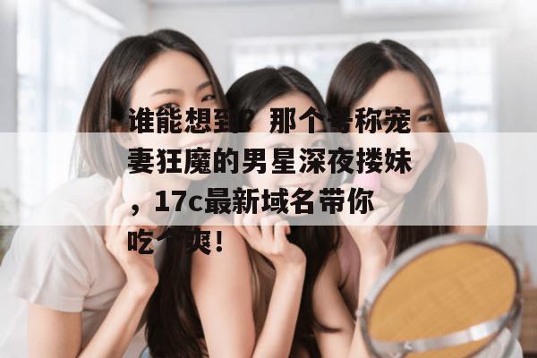 谁能想到？那个号称宠妻狂魔的男星深夜搂妹，17c最新域名带你吃个爽！