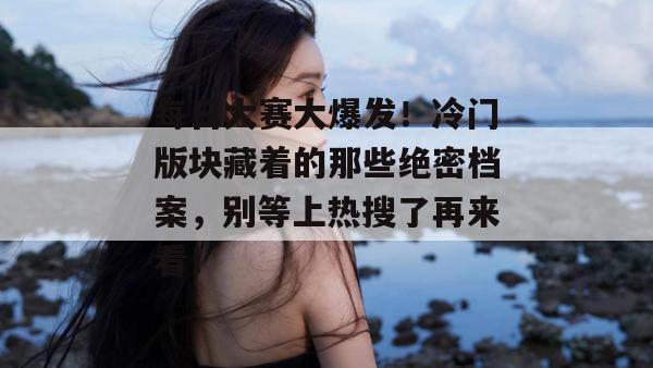 每日大赛大爆发！冷门版块藏着的那些绝密档案，别等上热搜了再来看！