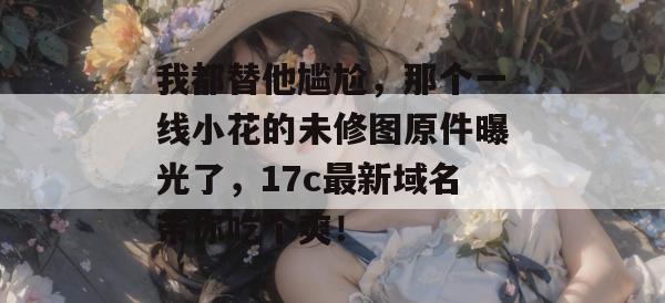 我都替他尴尬，那个一线小花的未修图原件曝光了，17c最新域名带你吃个爽！