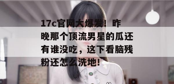17c官网大爆发！昨晚那个顶流男星的瓜还有谁没吃，这下看脑残粉还怎么洗地！
