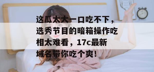 这瓜太大一口吃不下，选秀节目的暗箱操作吃相太难看，17c最新域名带你吃个爽！