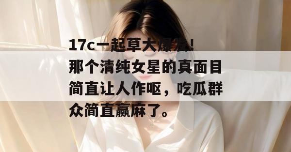 17c一起草大爆发！那个清纯女星的真面目简直让人作呕，吃瓜群众简直赢麻了。