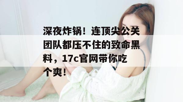深夜炸锅！连顶尖公关团队都压不住的致命黑料，17c官网带你吃个爽！
