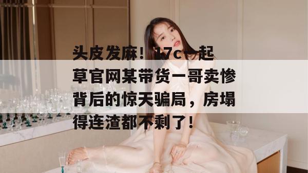 头皮发麻！17c一起草官网某带货一哥卖惨背后的惊天骗局，房塌得连渣都不剩了！