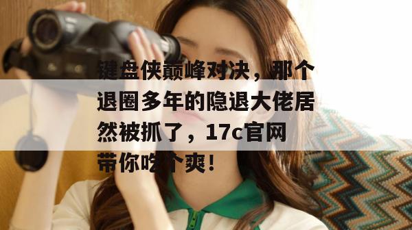 键盘侠巅峰对决，那个退圈多年的隐退大佬居然被抓了，17c官网带你吃个爽！