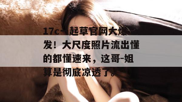 17c一起草官网大爆发！大尺度照片流出懂的都懂速来，这哥-姐算是彻底凉透了。