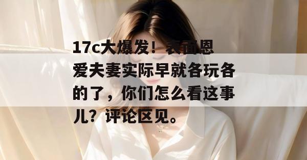 17c大爆发！表面恩爱夫妻实际早就各玩各的了，你们怎么看这事儿？评论区见。