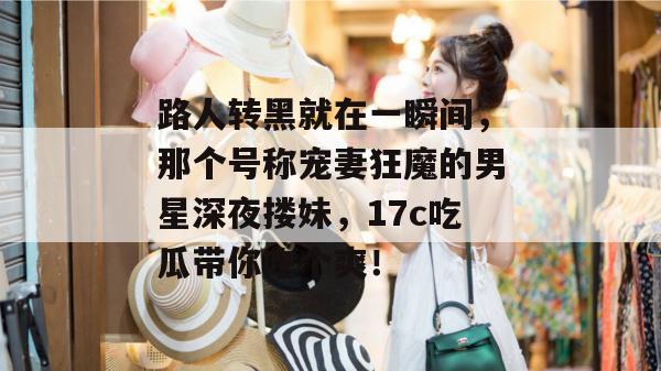 路人转黑就在一瞬间，那个号称宠妻狂魔的男星深夜搂妹，17c吃瓜带你吃个爽！