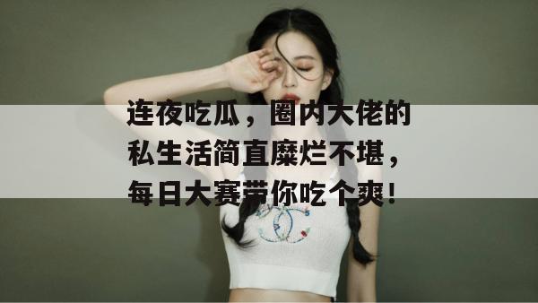 连夜吃瓜，圈内大佬的私生活简直糜烂不堪，每日大赛带你吃个爽！