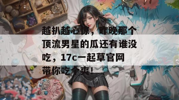 越扒越心惊，昨晚那个顶流男星的瓜还有谁没吃，17c一起草官网带你吃个爽！