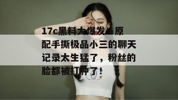 17c黑料大爆发！原配手撕极品小三的聊天记录太生猛了，粉丝的脸都被打肿了！