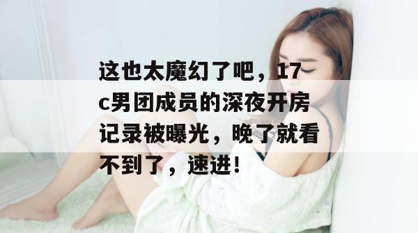 这也太魔幻了吧，17c男团成员的深夜开房记录被曝光，晚了就看不到了，速进！