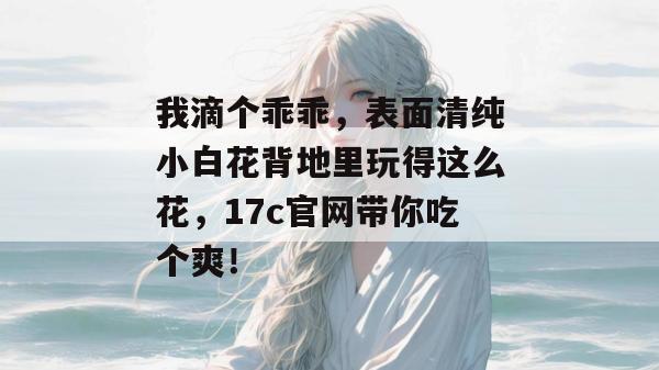 我滴个乖乖，表面清纯小白花背地里玩得这么花，17c官网带你吃个爽！