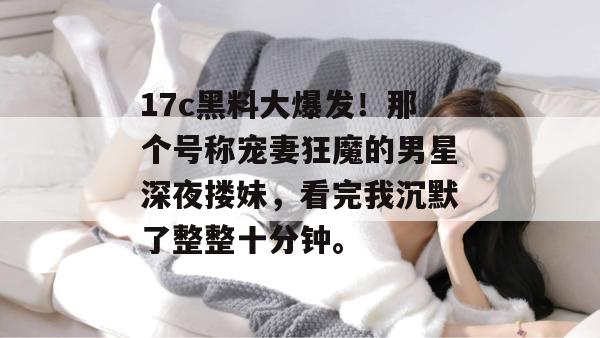 17c黑料大爆发！那个号称宠妻狂魔的男星深夜搂妹，看完我沉默了整整十分钟。
