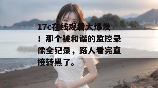 17c在线观看大爆发！那个被和谐的监控录像全纪录，路人看完直接转黑了。