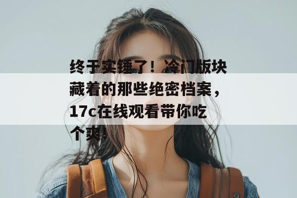 终于实锤了!冷门版块藏着的那些绝密档案,17c在线观看带你吃个爽!