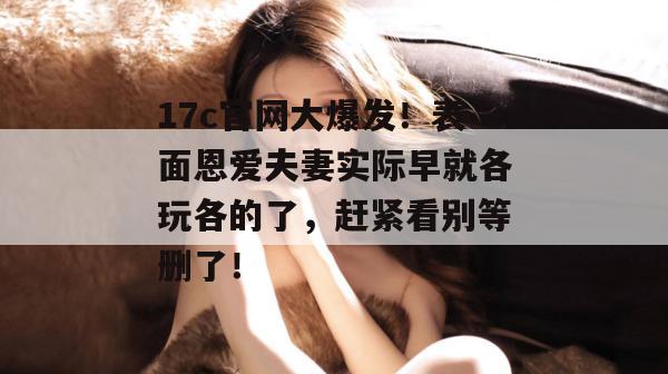 17c官网大爆发！表面恩爱夫妻实际早就各玩各的了，赶紧看别等删了！