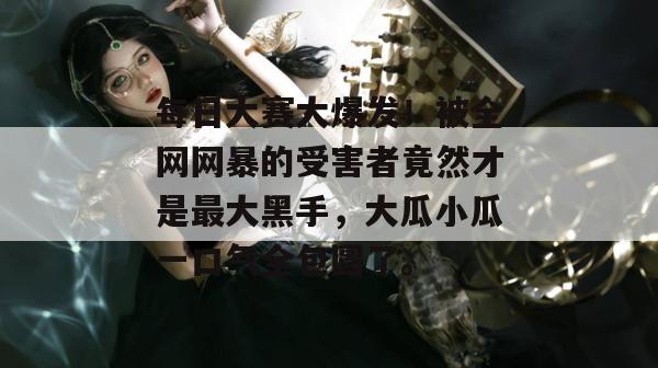 每日大赛大爆发！被全网网暴的受害者竟然才是最大黑手，大瓜小瓜一口气全包圆了。
