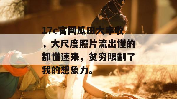 17c官网瓜田大丰收，大尺度照片流出懂的都懂速来，贫穷限制了我的想象力。
