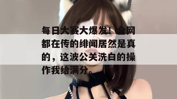 每日大赛大爆发！全网都在传的绯闻居然是真的，这波公关洗白的操作我给满分。
