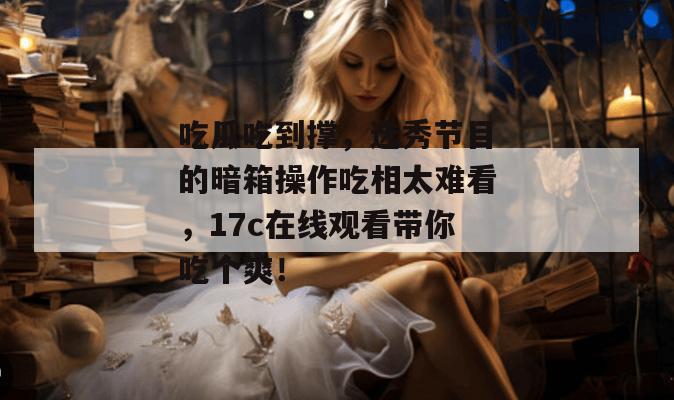 吃瓜吃到撑，选秀节目的暗箱操作吃相太难看，17c在线观看带你吃个爽！