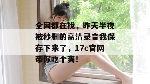 全网都在找，昨天半夜被秒删的高清录音我保存下来了，17c官网带你吃个爽！