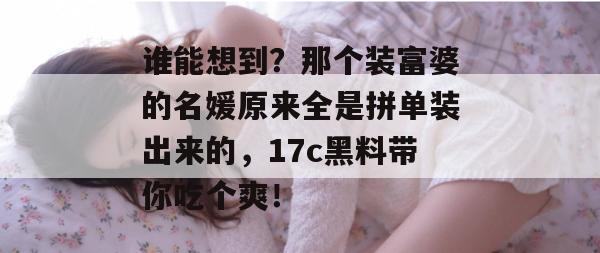 谁能想到？那个装富婆的名媛原来全是拼单装出来的，17c黑料带你吃个爽！