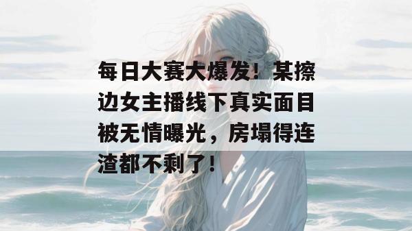 每日大赛大爆发！某擦边女主播线下真实面目被无情曝光，房塌得连渣都不剩了！