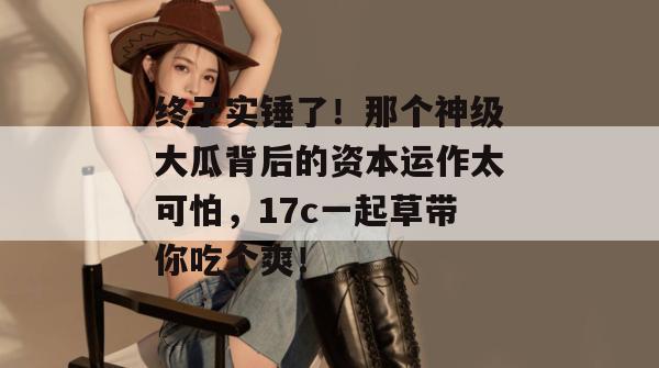 终于实锤了！那个神级大瓜背后的资本运作太可怕，17c一起草带你吃个爽！