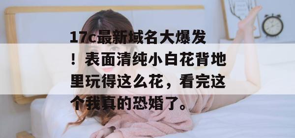 17c最新域名大爆发！表面清纯小白花背地里玩得这么花，看完这个我真的恐婚了。
