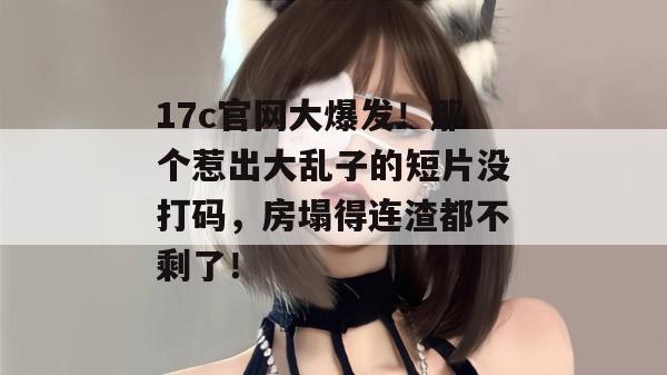17c官网大爆发！那个惹出大乱子的短片没打码，房塌得连渣都不剩了！