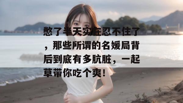 憋了半天实在忍不住了，那些所谓的名媛局背后到底有多肮脏，一起草带你吃个爽！