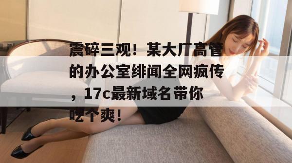 震碎三观！某大厂高管的办公室绯闻全网疯传，17c最新域名带你吃个爽！