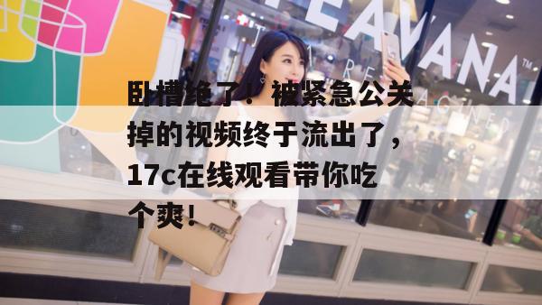 卧槽绝了！被紧急公关掉的视频终于流出了，17c在线观看带你吃个爽！