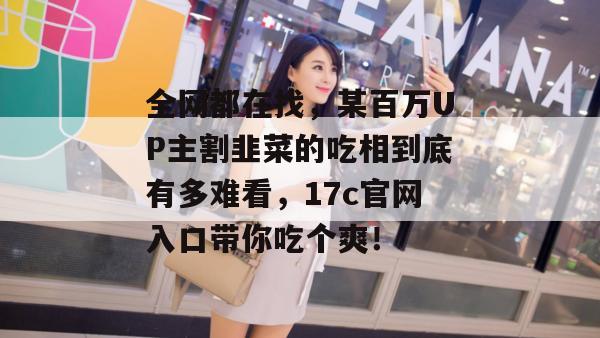 全网都在找，某百万UP主割韭菜的吃相到底有多难看，17c官网入口带你吃个爽！
