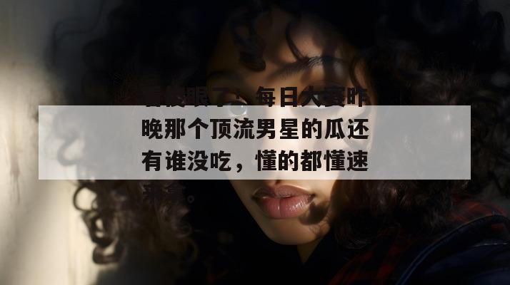 看傻眼了！每日大赛昨晚那个顶流男星的瓜还有谁没吃，懂的都懂速来拿。