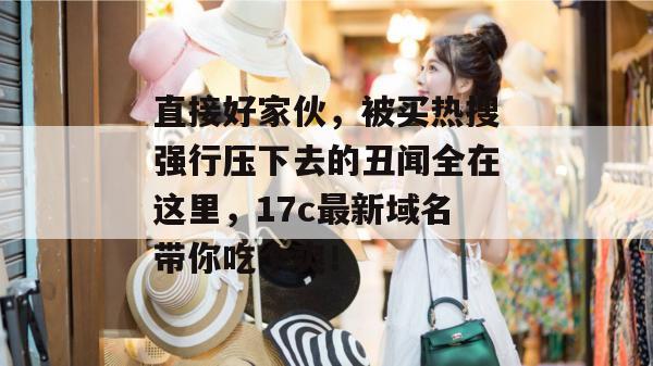 直接好家伙，被买热搜强行压下去的丑闻全在这里，17c最新域名带你吃个爽！