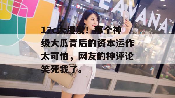 17c大爆发！那个神级大瓜背后的资本运作太可怕，网友的神评论笑死我了。