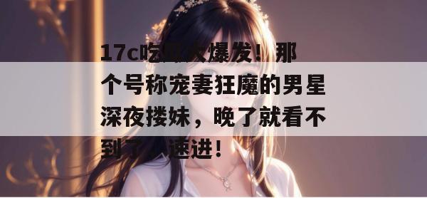 17c吃瓜大爆发！那个号称宠妻狂魔的男星深夜搂妹，晚了就看不到了，速进！