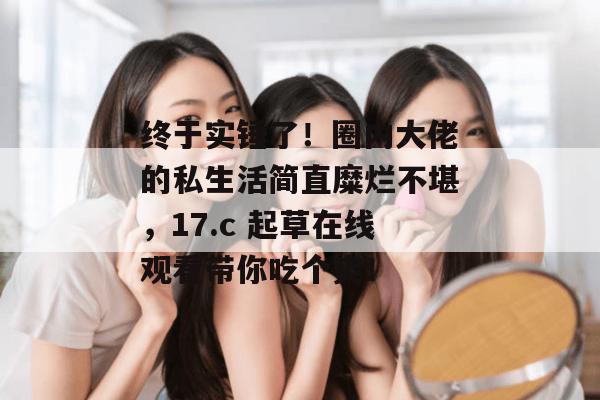 终于实锤了！圈内大佬的私生活简直糜烂不堪，17.c 起草在线观看带你吃个爽！